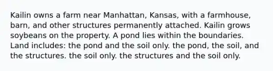 Kailin owns a farm near Manhattan, Kansas, with a farmhouse, barn, and other structures permanently attached. Kailin grows soybeans on the property. A pond lies within the boundaries. Land includes: the pond and the soil only. the pond, the soil, and the structures. the soil only. the structures and the soil only.