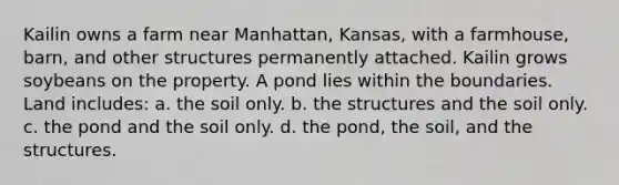 Kailin owns a farm near Manhattan, Kansas, with a farmhouse, barn, and other structures permanently attached. Kailin grows soybeans on the property. A pond lies within the boundaries. Land includes: a. the soil only. b. the structures and the soil only. c. the pond and the soil only. d. the pond, the soil, and the structures.