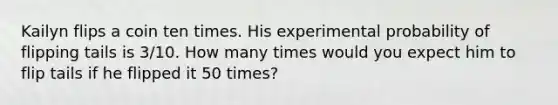 Kailyn flips a coin ten times. His experimental probability of flipping tails is 3/10. How many times would you expect him to flip tails if he flipped it 50 times?