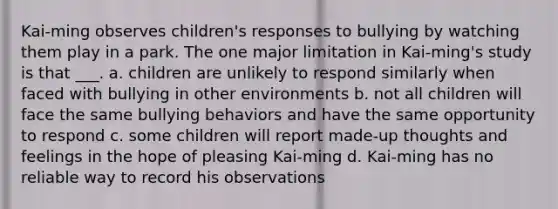 Kai-ming observes children's responses to bullying by watching them play in a park. The one major limitation in Kai-ming's study is that ___. a. children are unlikely to respond similarly when faced with bullying in other environments b. not all children will face the same bullying behaviors and have the same opportunity to respond c. some children will report made-up thoughts and feelings in the hope of pleasing Kai-ming d. Kai-ming has no reliable way to record his observations