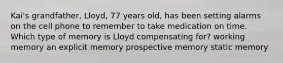 Kai's grandfather, Lloyd, 77 years old, has been setting alarms on the cell phone to remember to take medication on time. Which type of memory is Lloyd compensating for? working memory an explicit memory prospective memory static memory