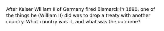 After Kaiser William II of Germany fired Bismarck in 1890, one of the things he (William II) did was to drop a treaty with another country. What country was it, and what was the outcome?