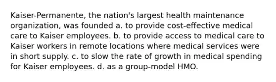 Kaiser-Permanente, the nation's largest health maintenance organization, was founded a. to provide cost-effective medical care to Kaiser employees. b. to provide access to medical care to Kaiser workers in remote locations where medical services were in short supply. c. to slow the rate of growth in medical spending for Kaiser employees. d. as a group-model HMO.