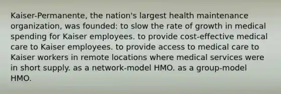 Kaiser-Permanente, the nation's largest health maintenance organization, was founded: to slow the rate of growth in medical spending for Kaiser employees. to provide cost-effective medical care to Kaiser employees. to provide access to medical care to Kaiser workers in remote locations where medical services were in short supply. as a network-model HMO. as a group-model HMO.