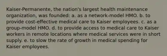 Kaiser-Permanente, the nation's largest health maintenance organization, was founded: a. as a network-model HMO. b. to provide cost-effective medical care to Kaiser employees. c. as a group-model HMO. d. to provide access to medical care to Kaiser workers in remote locations where medical services were in short supply. e. to slow the rate of growth in medical spending for Kaiser employees.