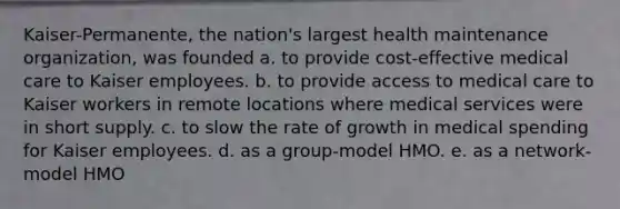 Kaiser-Permanente, the nation's largest health maintenance organization, was founded a. to provide cost-effective medical care to Kaiser employees. b. to provide access to medical care to Kaiser workers in remote locations where medical services were in short supply. c. to slow the rate of growth in medical spending for Kaiser employees. d. as a group-model HMO. e. as a network-model HMO