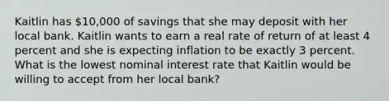 Kaitlin has 10,000 of savings that she may deposit with her local bank. Kaitlin wants to earn a real rate of return of at least 4 percent and she is expecting inflation to be exactly 3 percent. What is the lowest nominal interest rate that Kaitlin would be willing to accept from her local bank?