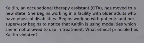 Kaitlin, an occupational therapy assistant (OTA), has moved to a new state. She begins working in a facility with older adults who have physical disabilities. Begins working with patients and her supervisor begins to notice that Kaitlin is using modalities which she in not allowed to use in treatment. What ethical principle has Kaitlin violated?