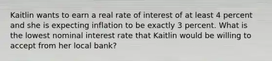 Kaitlin wants to earn a real rate of interest of at least 4 percent and she is expecting inflation to be exactly 3 percent. What is the lowest nominal interest rate that Kaitlin would be willing to accept from her local bank?