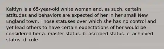 Kaitlyn is a 65-year-old white woman and, as such, certain attitudes and behaviors are expected of her in her small New England town. Those statuses over which she has no control and yet lead others to have certain expectations of her would be considered her a. master status. b. ascribed status. c. achieved status. d. role.