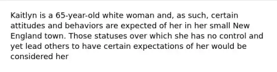 Kaitlyn is a 65-year-old white woman and, as such, certain attitudes and behaviors are expected of her in her small New England town. Those statuses over which she has no control and yet lead others to have certain expectations of her would be considered her