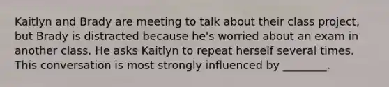 Kaitlyn and Brady are meeting to talk about their class project, but Brady is distracted because he's worried about an exam in another class. He asks Kaitlyn to repeat herself several times. This conversation is most strongly influenced by ________.