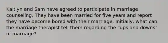 Kaitlyn and Sam have agreed to participate in marriage counseling. They have been married for five years and report they have become bored with their marriage. Initially, what can the marriage therapist tell them regarding the "ups and downs" of marriage?