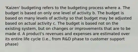 'Kaizen' budgeting refers to the budgeting process where a. The budget is based on only one level of activity b. The budget is based on many levels of activity so that budget may be adjusted based on actual activity c. The budget is based not on the existing system, but on changes or improvements that are to be made d. A product's revenues and expenses are estimated over its entire life cycle (i.e., from R&D phase to customer support phase)