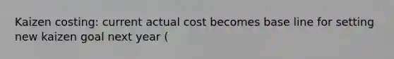 Kaizen costing: current actual cost becomes base line for setting new kaizen goal next year (