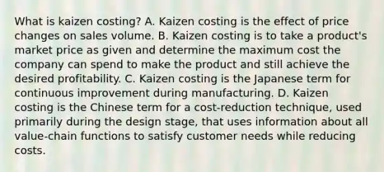 What is kaizen​ costing? A. Kaizen costing is the effect of price changes on sales volume. B. Kaizen costing is to take a​ product's market price as given and determine the maximum cost the company can spend to make the product and still achieve the desired profitability. C. Kaizen costing is the Japanese term for continuous improvement during manufacturing. D. Kaizen costing is the Chinese term for a​ cost-reduction technique, used primarily during the design​ stage, that uses information about all​ value-chain functions to satisfy customer needs while reducing costs.