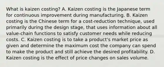 What is kaizen​ costing? A. Kaizen costing is the Japanese term for continuous improvement during manufacturing. B. Kaizen costing is the Chinese term for a​ cost-reduction technique, used primarily during the design​ stage, that uses information about all​ value-chain functions to satisfy customer needs while reducing costs. C. Kaizen costing is to take a​ product's market price as given and determine the maximum cost the company can spend to make the product and still achieve the desired profitability. D. Kaizen costing is the effect of price changes on sales volume.