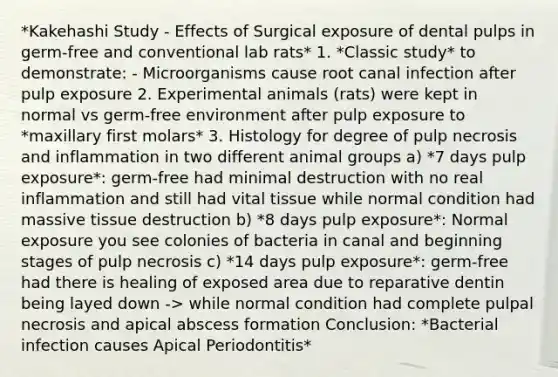 *Kakehashi Study - Effects of Surgical exposure of dental pulps in germ-free and conventional lab rats* 1. *Classic study* to demonstrate: - Microorganisms cause root canal infection after pulp exposure 2. Experimental animals (rats) were kept in normal vs germ-free environment after pulp exposure to *maxillary first molars* 3. Histology for degree of pulp necrosis and inflammation in two different animal groups a) *7 days pulp exposure*: germ-free had minimal destruction with no real inflammation and still had vital tissue while normal condition had massive tissue destruction b) *8 days pulp exposure*: Normal exposure you see colonies of bacteria in canal and beginning stages of pulp necrosis c) *14 days pulp exposure*: germ-free had there is healing of exposed area due to reparative dentin being layed down -> while normal condition had complete pulpal necrosis and apical abscess formation Conclusion: *Bacterial infection causes Apical Periodontitis*