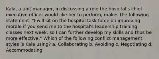 Kala, a unit manager, in discussing a role the hospital's chief executive officer would like her to perform, makes the following statement: "I will sit on the hospital task force on improving morale if you send me to the hospital's leadership training classes next week, so I can further develop my skills and thus be more effective." Which of the following conflict management styles is Kala using? a. Collaborating b. Avoiding c. Negotiating d. Accommodating