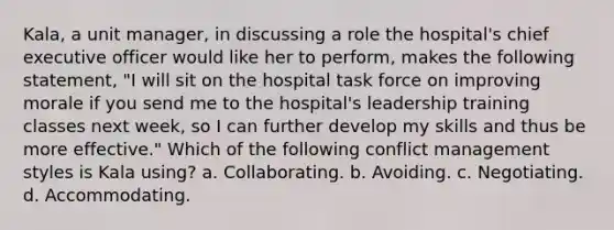 Kala, a unit manager, in discussing a role the hospital's chief executive officer would like her to perform, makes the following statement, "I will sit on the hospital task force on improving morale if you send me to the hospital's leadership training classes next week, so I can further develop my skills and thus be more effective." Which of the following conflict management styles is Kala using? a. Collaborating. b. Avoiding. c. Negotiating. d. Accommodating.