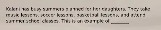 Kalani has busy summers planned for her daughters. They take music lessons, soccer lessons, basketball lessons, and attend summer school classes. This is an example of ________
