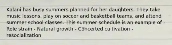 Kalani has busy summers planned for her daughters. They take music lessons, play on soccer and basketball teams, and attend summer school classes. This summer schedule is an example of - Role strain - Natural growth - Concerted cultivation - resocialization