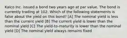 Kalco Inc. issued a bond two years ago at par value. The bond is currently trading at 102. Which of the following statements is false about the yield on this bond? [A] The nominal yield is less than the current yield [B] The current yield is lower than the nominal yield [C] The yield-to-maturity is lower than the nominal yield [D] The nominal yield always remains fixed