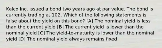 Kalco Inc. issued a bond two years ago at par value. The bond is currently trading at 102. Which of the following statements is false about the yield on this bond? [A] The nominal yield is less than the current yield [B] The current yield is lower than the nominal yield [C] The yield-to-maturity is lower than the nominal yield [D] The nominal yield always remains fixed