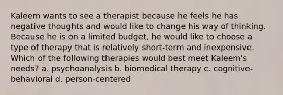 Kaleem wants to see a therapist because he feels he has negative thoughts and would like to change his way of thinking. Because he is on a limited budget, he would like to choose a type of therapy that is relatively short-term and inexpensive. Which of the following therapies would best meet Kaleem's needs? a. psychoanalysis b. biomedical therapy c. cognitive-behavioral d. person-centered