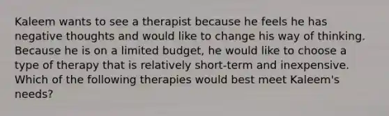 Kaleem wants to see a therapist because he feels he has negative thoughts and would like to change his way of thinking. Because he is on a limited budget, he would like to choose a type of therapy that is relatively short-term and inexpensive. Which of the following therapies would best meet Kaleem's needs?