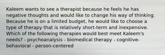 Kaleem wants to see a therapist because he feels he has negative thoughts and would like to change his way of thinking. Because he is on a limited budget, he would like to choose a type of therapy that is relatively short-term and inexpensive. Which of the following therapies would best meet Kaleem's needs? - psychoanalysis - biomedical therapy - cognitive-behavioral - person-centered