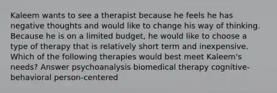 Kaleem wants to see a therapist because he feels he has negative thoughts and would like to change his way of thinking. Because he is on a limited budget, he would like to choose a type of therapy that is relatively short term and inexpensive. Which of the following therapies would best meet Kaleem's needs? Answer psychoanalysis biomedical therapy cognitive-behavioral person-centered