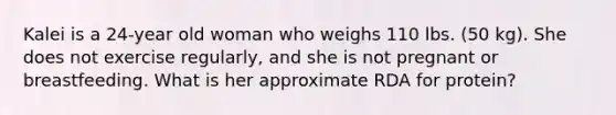 Kalei is a 24-year old woman who weighs 110 lbs. (50 kg). She does not exercise regularly, and she is not pregnant or breastfeeding. What is her approximate RDA for protein?