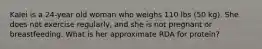 Kalei is a 24-year old woman who weighs 110 lbs (50 kg). She does not exercise regularly, and she is not pregnant or breastfeeding. What is her approximate RDA for protein?