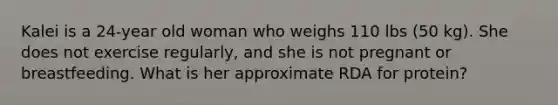 Kalei is a 24-year old woman who weighs 110 lbs (50 kg). She does not exercise regularly, and she is not pregnant or breastfeeding. What is her approximate RDA for protein?