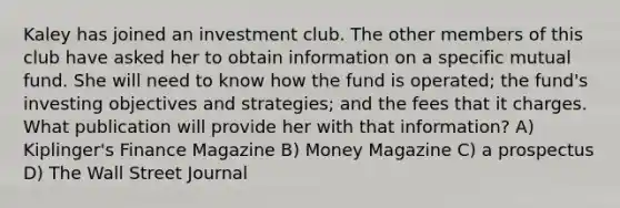 Kaley has joined an investment club. The other members of this club have asked her to obtain information on a specific mutual fund. She will need to know how the fund is operated; the fund's investing objectives and strategies; and the fees that it charges. What publication will provide her with that information? A) Kiplinger's Finance Magazine B) Money Magazine C) a prospectus D) The Wall Street Journal