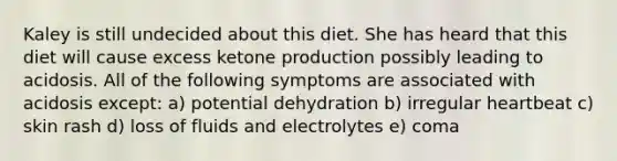 Kaley is still undecided about this diet. She has heard that this diet will cause excess ketone production possibly leading to acidosis. All of the following symptoms are associated with acidosis except: a) potential dehydration b) irregular heartbeat c) skin rash d) loss of fluids and electrolytes e) coma