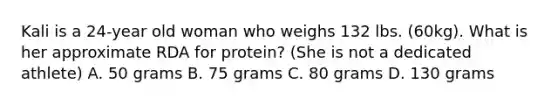 Kali is a 24-year old woman who weighs 132 lbs. (60kg). What is her approximate RDA for protein? (She is not a dedicated athlete) A. 50 grams B. 75 grams C. 80 grams D. 130 grams