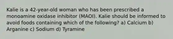 Kalie is a 42-year-old woman who has been prescribed a monoamine oxidase inhibitor (MAOI). Kalie should be informed to avoid foods containing which of the following? a) Calcium b) Arganine c) Sodium d) Tyramine