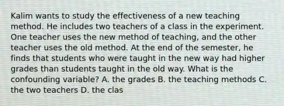 Kalim wants to study the effectiveness of a new teaching method. He includes two teachers of a class in the experiment. One teacher uses the new method of teaching, and the other teacher uses the old method. At the end of the semester, he finds that students who were taught in the new way had higher grades than students taught in the old way. What is the confounding variable? A. the grades B. the teaching methods C. the two teachers D. the clas
