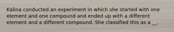 Kalina conducted an experiment in which she started with one element and one compound and ended up with a different element and a different compound. She classified this as a __.