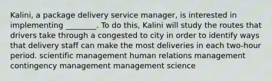 Kalini, a package delivery service manager, is interested in implementing ________. To do this, Kalini will study the routes that drivers take through a congested to city in order to identify ways that delivery staff can make the most deliveries in each two-hour period. scientific management human relations management contingency management management science