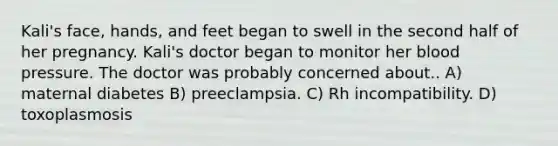 Kali's face, hands, and feet began to swell in the second half of her pregnancy. Kali's doctor began to monitor her blood pressure. The doctor was probably concerned about.. A) maternal diabetes B) preeclampsia. C) Rh incompatibility. D) toxoplasmosis