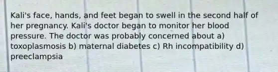 Kali's face, hands, and feet began to swell in the second half of her pregnancy. Kali's doctor began to monitor her blood pressure. The doctor was probably concerned about a) toxoplasmosis b) maternal diabetes c) Rh incompatibility d) preeclampsia