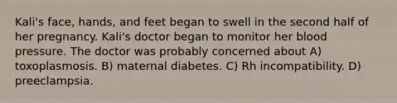 Kali's face, hands, and feet began to swell in the second half of her pregnancy. Kali's doctor began to monitor her blood pressure. The doctor was probably concerned about A) toxoplasmosis. B) maternal diabetes. C) Rh incompatibility. D) preeclampsia.