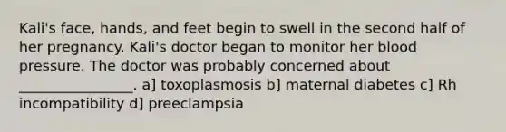 Kali's face, hands, and feet begin to swell in the second half of her pregnancy. Kali's doctor began to monitor her blood pressure. The doctor was probably concerned about ________________. a] toxoplasmosis b] maternal diabetes c] Rh incompatibility d] preeclampsia