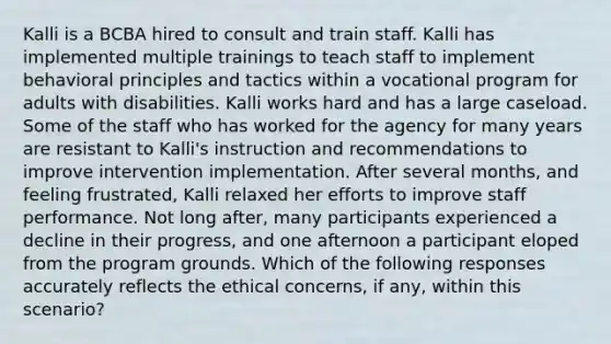 Kalli is a BCBA hired to consult and train staff. Kalli has implemented multiple trainings to teach staff to implement behavioral principles and tactics within a vocational program for adults with disabilities. Kalli works hard and has a large caseload. Some of the staff who has worked for the agency for many years are resistant to Kalli's instruction and recommendations to improve intervention implementation. After several months, and feeling frustrated, Kalli relaxed her efforts to improve staff performance. Not long after, many participants experienced a decline in their progress, and one afternoon a participant eloped from the program grounds. Which of the following responses accurately reflects the ethical concerns, if any, within this scenario?