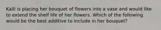 Kalli is placing her bouquet of flowers into a vase and would like to extend the shelf life of her flowers. Which of the following would be the best additive to include in her bouquet?