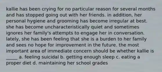 kallie has been crying for no particular reason for several months and has stopped going out with her friends. in addition, her personal hygiene and grooming has become irregular at best. she has become uncharacteristically quiet and sometimes ignores her family's attempts to engage her in conversation. lately, she has been feeling that she is a burden to her family and sees no hope for improvement in the future. the most important area of immediate concern should be whether kallie is _____ a. feeling suicidal b. getting enough sleep c. eating a proper diet d. maintaining her school grades