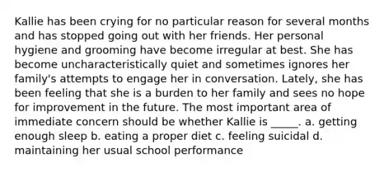 Kallie has been crying for no particular reason for several months and has stopped going out with her friends. Her personal hygiene and grooming have become irregular at best. She has become uncharacteristically quiet and sometimes ignores her family's attempts to engage her in conversation. Lately, she has been feeling that she is a burden to her family and sees no hope for improvement in the future. The most important area of immediate concern should be whether Kallie is _____. a. getting enough sleep b. eating a proper diet c. feeling suicidal d. maintaining her usual school performance